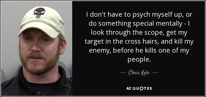I don't have to psych myself up, or do something special mentally - I look through the scope, get my target in the cross hairs, and kill my enemy, before he kills one of my people. - Chris Kyle