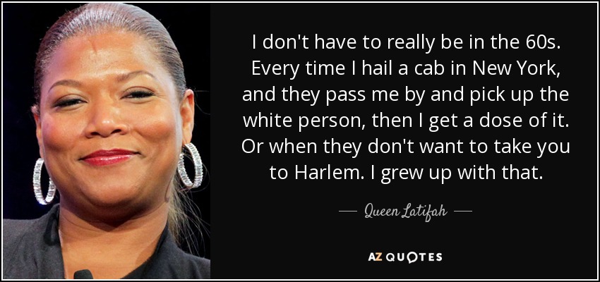 I don't have to really be in the 60s. Every time I hail a cab in New York, and they pass me by and pick up the white person, then I get a dose of it. Or when they don't want to take you to Harlem. I grew up with that. - Queen Latifah