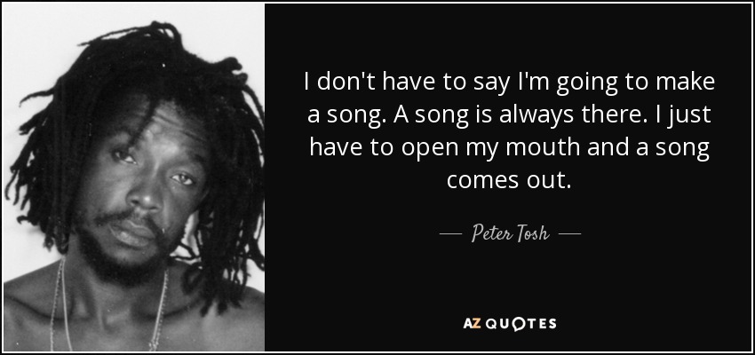 I don't have to say I'm going to make a song. A song is always there. I just have to open my mouth and a song comes out. - Peter Tosh