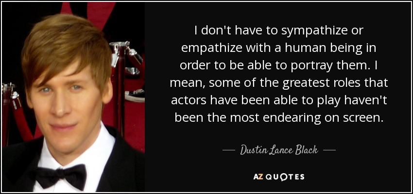 I don't have to sympathize or empathize with a human being in order to be able to portray them. I mean, some of the greatest roles that actors have been able to play haven't been the most endearing on screen. - Dustin Lance Black