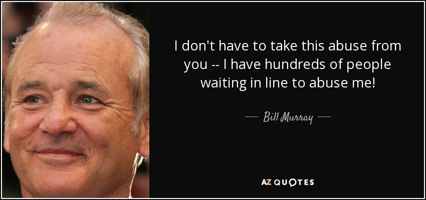 I don't have to take this abuse from you -- I have hundreds of people waiting in line to abuse me! - Bill Murray