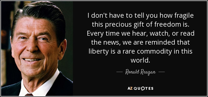 I don't have to tell you how fragile this precious gift of freedom is. Every time we hear, watch, or read the news, we are reminded that liberty is a rare commodity in this world. - Ronald Reagan