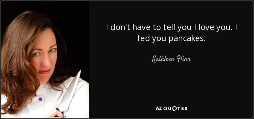I don't have to tell you I love you. I fed you pancakes. - Kathleen Flinn