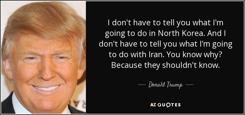 I don't have to tell you what I'm going to do in North Korea. And I don't have to tell you what I'm going to do with Iran. You know why? Because they shouldn't know. - Donald Trump