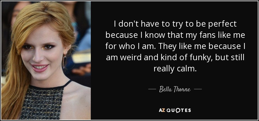 I don't have to try to be perfect because I know that my fans like me for who I am. They like me because I am weird and kind of funky, but still really calm. - Bella Thorne