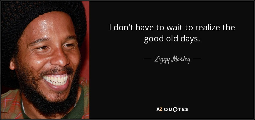 I don't have to wait to realize the good old days. - Ziggy Marley
