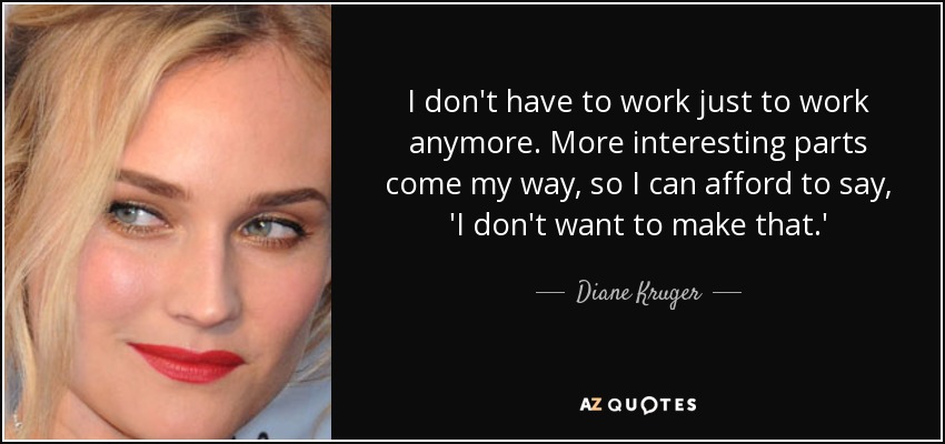 I don't have to work just to work anymore. More interesting parts come my way, so I can afford to say, 'I don't want to make that.' - Diane Kruger