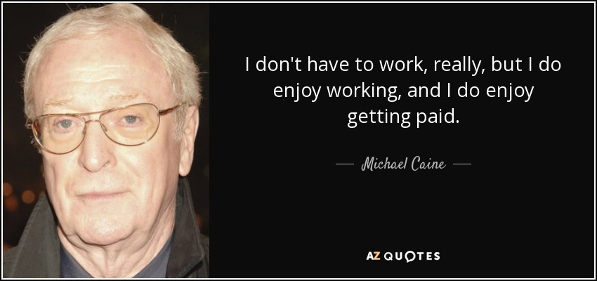 I don't have to work, really, but I do enjoy working, and I do enjoy getting paid. - Michael Caine