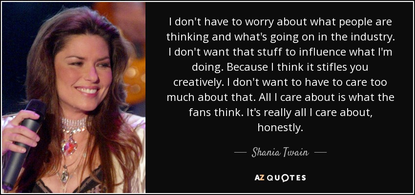I don't have to worry about what people are thinking and what's going on in the industry. I don't want that stuff to influence what I'm doing. Because I think it stifles you creatively. I don't want to have to care too much about that. All I care about is what the fans think. It's really all I care about, honestly. - Shania Twain