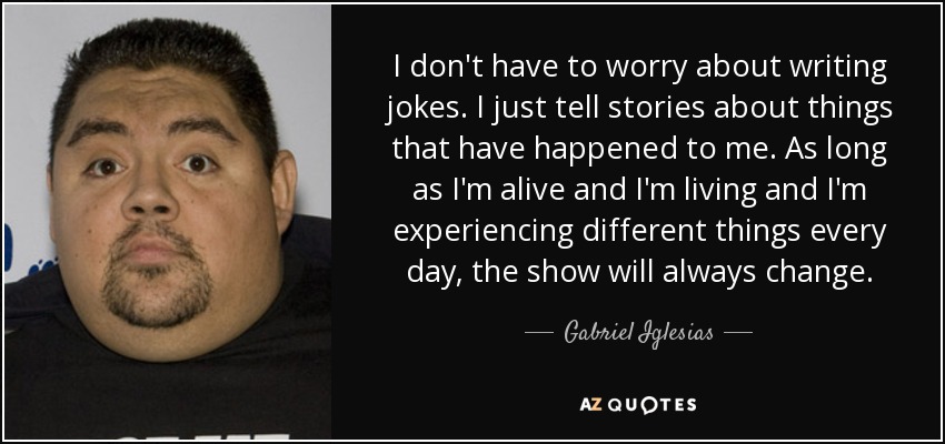 I don't have to worry about writing jokes. I just tell stories about things that have happened to me. As long as I'm alive and I'm living and I'm experiencing different things every day, the show will always change. - Gabriel Iglesias