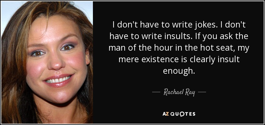 I don't have to write jokes. I don't have to write insults. If you ask the man of the hour in the hot seat, my mere existence is clearly insult enough. - Rachael Ray