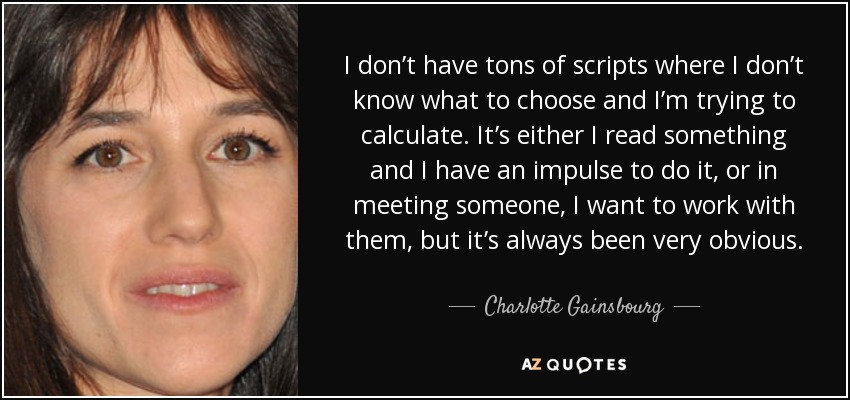 I don’t have tons of scripts where I don’t know what to choose and I’m trying to calculate. It’s either I read something and I have an impulse to do it, or in meeting someone, I want to work with them, but it’s always been very obvious. - Charlotte Gainsbourg