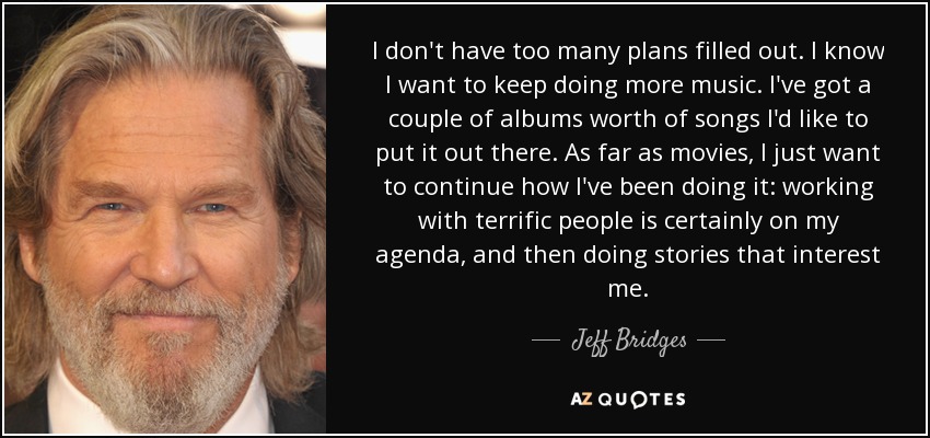 I don't have too many plans filled out. I know I want to keep doing more music. I've got a couple of albums worth of songs I'd like to put it out there. As far as movies, I just want to continue how I've been doing it: working with terrific people is certainly on my agenda, and then doing stories that interest me. - Jeff Bridges