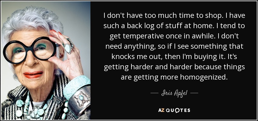 I don't have too much time to shop. I have such a back log of stuff at home. I tend to get temperative once in awhile. I don't need anything, so if I see something that knocks me out, then I'm buying it. It's getting harder and harder because things are getting more homogenized. - Iris Apfel