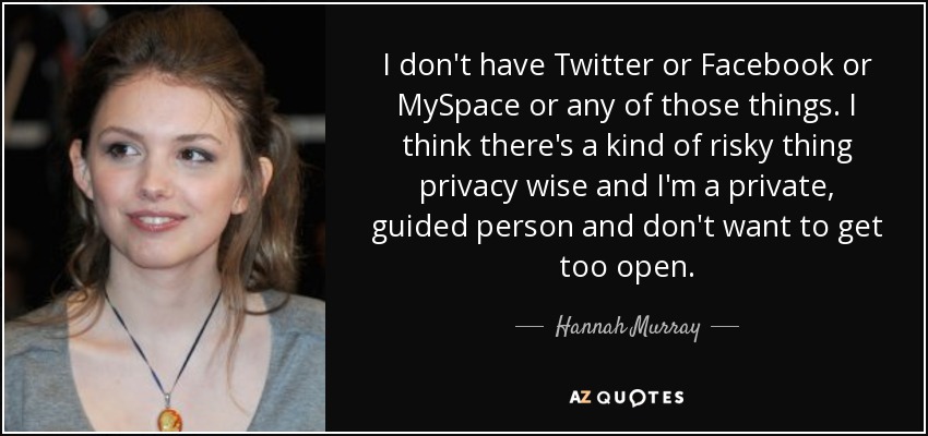 I don't have Twitter or Facebook or MySpace or any of those things. I think there's a kind of risky thing privacy wise and I'm a private, guided person and don't want to get too open. - Hannah Murray