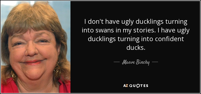 I don't have ugly ducklings turning into swans in my stories. I have ugly ducklings turning into confident ducks. - Maeve Binchy