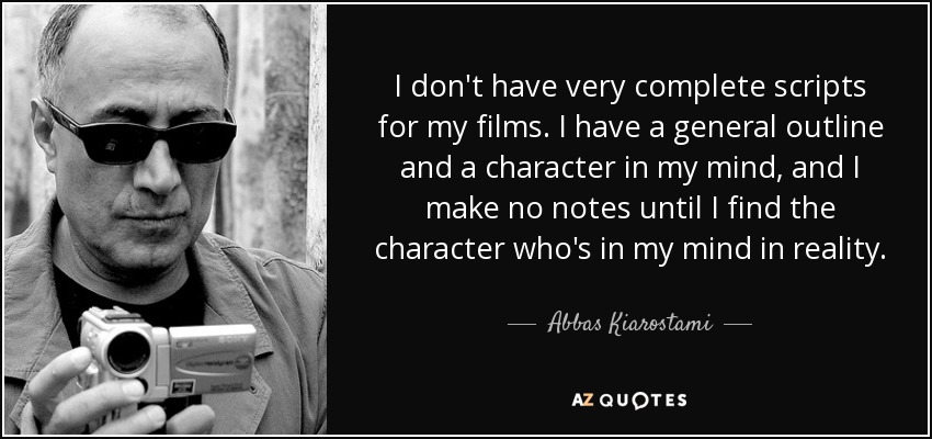 I don't have very complete scripts for my films. I have a general outline and a character in my mind, and I make no notes until I find the character who's in my mind in reality. - Abbas Kiarostami