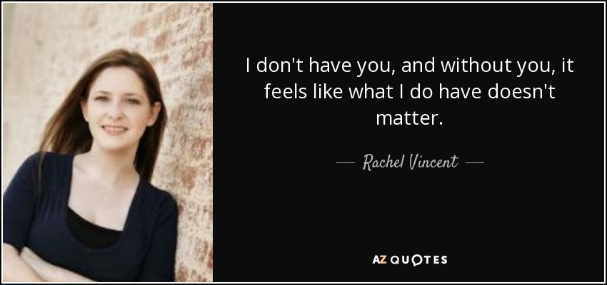 I don't have you, and without you, it feels like what I do have doesn't matter. - Rachel Vincent