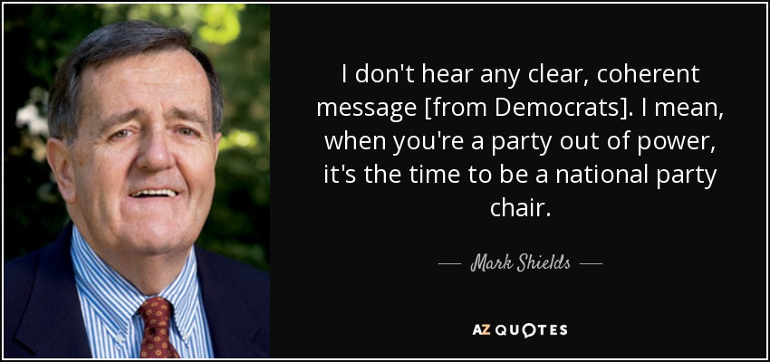 I don't hear any clear, coherent message [from Democrats]. I mean, when you're a party out of power, it's the time to be a national party chair. - Mark Shields