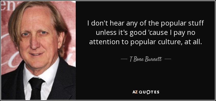 I don't hear any of the popular stuff unless it's good 'cause I pay no attention to popular culture, at all. - T Bone Burnett