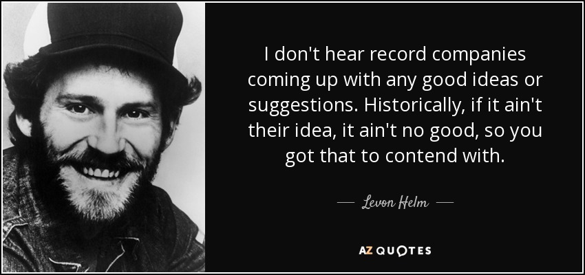 I don't hear record companies coming up with any good ideas or suggestions. Historically, if it ain't their idea, it ain't no good, so you got that to contend with. - Levon Helm