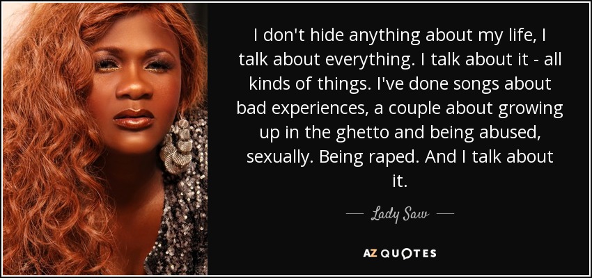 I don't hide anything about my life, I talk about everything. I talk about it - all kinds of things. I've done songs about bad experiences, a couple about growing up in the ghetto and being abused, sexually. Being raped. And I talk about it. - Lady Saw