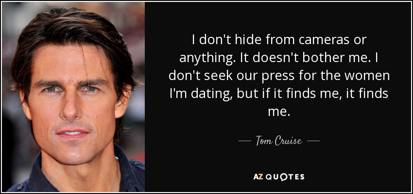 I don't hide from cameras or anything. It doesn't bother me. I don't seek our press for the women I'm dating, but if it finds me, it finds me. - Tom Cruise