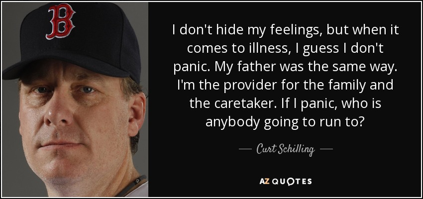 I don't hide my feelings, but when it comes to illness, I guess I don't panic. My father was the same way. I'm the provider for the family and the caretaker. If I panic, who is anybody going to run to? - Curt Schilling