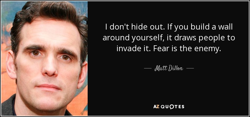 I don't hide out. If you build a wall around yourself, it draws people to invade it. Fear is the enemy. - Matt Dillon
