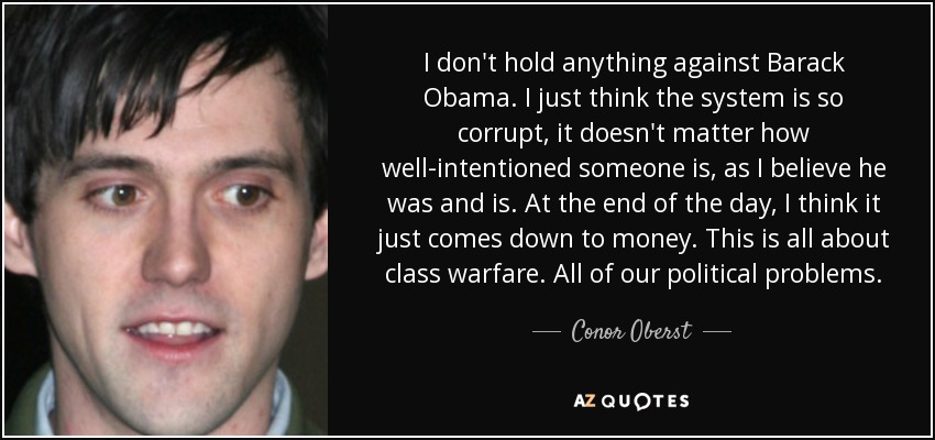 I don't hold anything against Barack Obama. I just think the system is so corrupt, it doesn't matter how well-intentioned someone is, as I believe he was and is. At the end of the day, I think it just comes down to money. This is all about class warfare. All of our political problems. - Conor Oberst