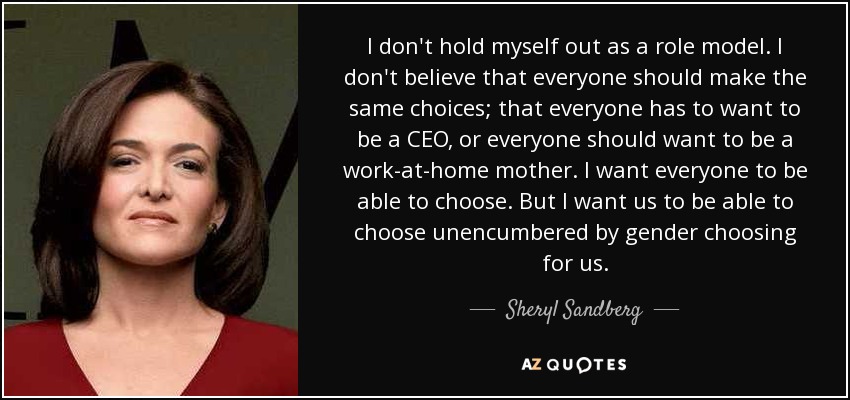 I don't hold myself out as a role model. I don't believe that everyone should make the same choices; that everyone has to want to be a CEO, or everyone should want to be a work-at-home mother. I want everyone to be able to choose. But I want us to be able to choose unencumbered by gender choosing for us. - Sheryl Sandberg