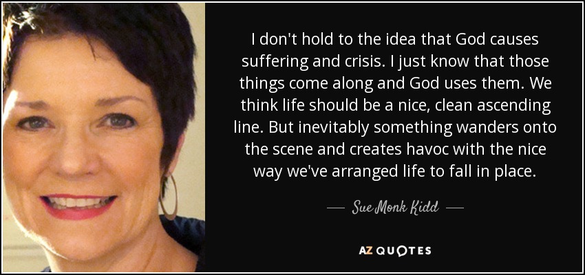 I don't hold to the idea that God causes suffering and crisis. I just know that those things come along and God uses them. We think life should be a nice, clean ascending line. But inevitably something wanders onto the scene and creates havoc with the nice way we've arranged life to fall in place. - Sue Monk Kidd