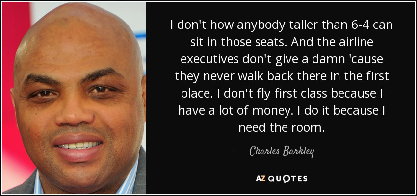 I don't how anybody taller than 6-4 can sit in those seats. And the airline executives don't give a damn 'cause they never walk back there in the first place. I don't fly first class because I have a lot of money. I do it because I need the room. - Charles Barkley