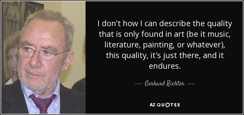 I don't how I can describe the quality that is only found in art (be it music, literature, painting, or whatever), this quality, it's just there, and it endures. - Gerhard Richter