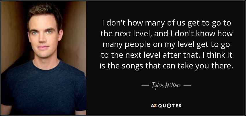 I don't how many of us get to go to the next level, and I don't know how many people on my level get to go to the next level after that. I think it is the songs that can take you there. - Tyler Hilton