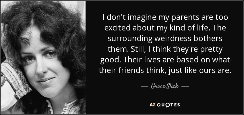 I don't imagine my parents are too excited about my kind of life. The surrounding weirdness bothers them. Still, I think they're pretty good. Their lives are based on what their friends think, just like ours are. - Grace Slick