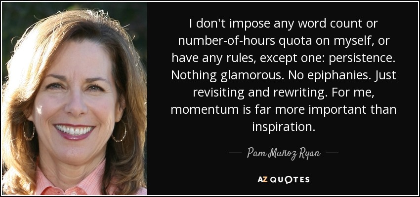 I don't impose any word count or number-of-hours quota on myself, or have any rules, except one: persistence. Nothing glamorous. No epiphanies. Just revisiting and rewriting. For me, momentum is far more important than inspiration. - Pam Muñoz Ryan
