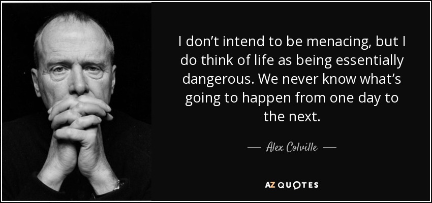 I don’t intend to be menacing, but I do think of life as being essentially dangerous. We never know what’s going to happen from one day to the next. - Alex Colville