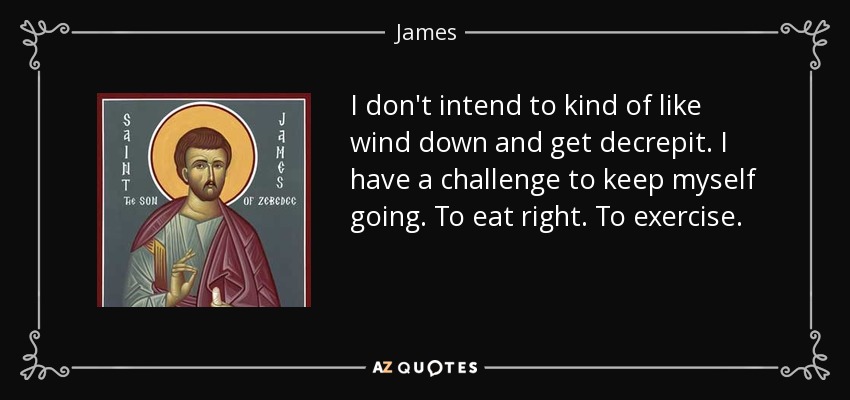 I don't intend to kind of like wind down and get decrepit. I have a challenge to keep myself going. To eat right. To exercise. - James, son of Zebedee