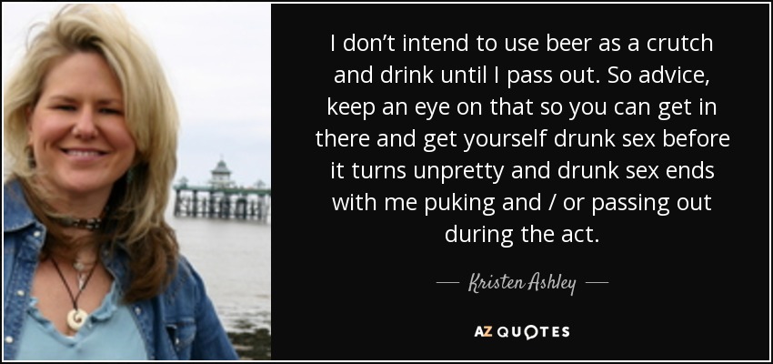 I don’t intend to use beer as a crutch and drink until I pass out. So advice, keep an eye on that so you can get in there and get yourself drunk sex before it turns unpretty and drunk sex ends with me puking and / or passing out during the act. - Kristen Ashley