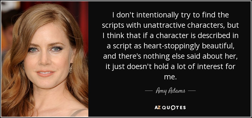 I don't intentionally try to find the scripts with unattractive characters, but I think that if a character is described in a script as heart-stoppingly beautiful, and there's nothing else said about her, it just doesn't hold a lot of interest for me. - Amy Adams