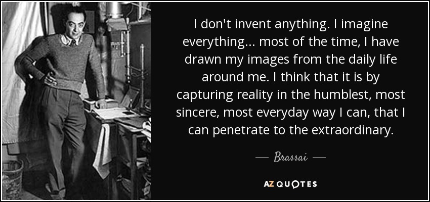 I don't invent anything. I imagine everything... most of the time, I have drawn my images from the daily life around me. I think that it is by capturing reality in the humblest, most sincere, most everyday way I can, that I can penetrate to the extraordinary. - Brassai