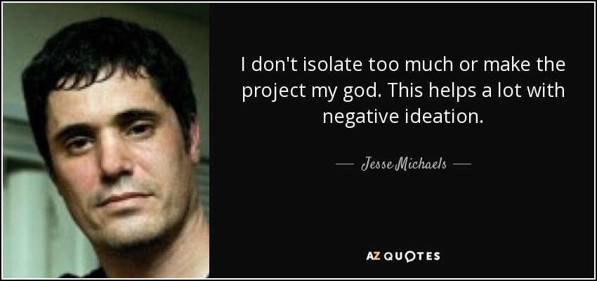 I don't isolate too much or make the project my god. This helps a lot with negative ideation. - Jesse Michaels