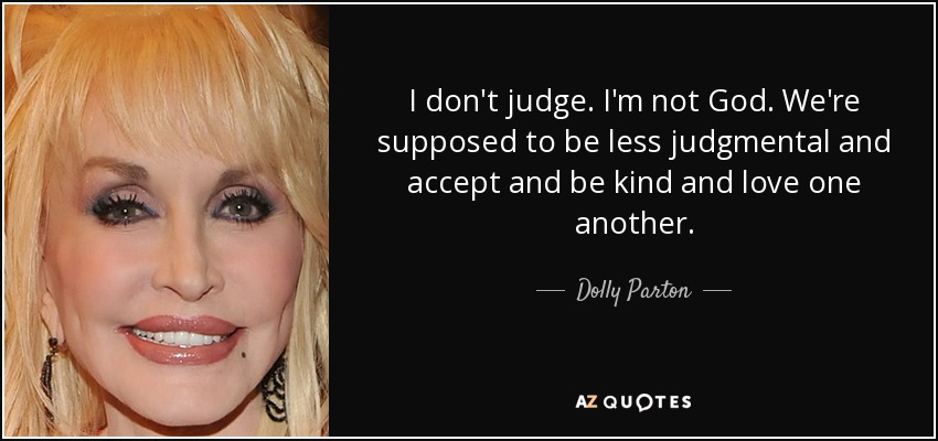 I don't judge. I'm not God. We're supposed to be less judgmental and accept and be kind and love one another. - Dolly Parton