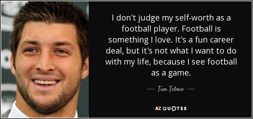 I don't judge my self-worth as a football player. Football is something I love. It's a fun career deal, but it's not what I want to do with my life, because I see football as a game. - Tim Tebow