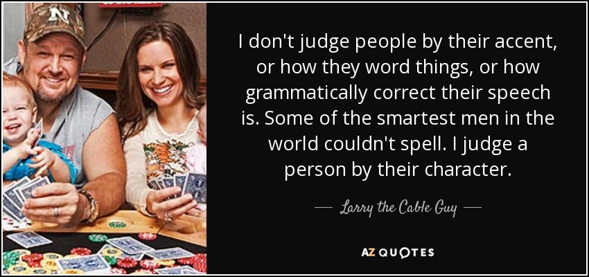 I don't judge people by their accent, or how they word things, or how grammatically correct their speech is. Some of the smartest men in the world couldn't spell. I judge a person by their character. - Larry the Cable Guy