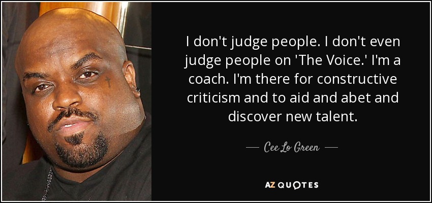 I don't judge people. I don't even judge people on 'The Voice.' I'm a coach. I'm there for constructive criticism and to aid and abet and discover new talent. - Cee Lo Green