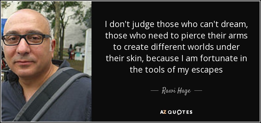 I don't judge those who can't dream, those who need to pierce their arms to create different worlds under their skin, because I am fortunate in the tools of my escapes - Rawi Hage