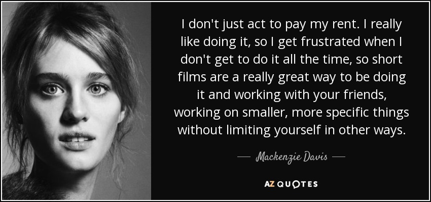 I don't just act to pay my rent. I really like doing it, so I get frustrated when I don't get to do it all the time, so short films are a really great way to be doing it and working with your friends, working on smaller, more specific things without limiting yourself in other ways. - Mackenzie Davis