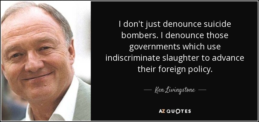 I don't just denounce suicide bombers. I denounce those governments which use indiscriminate slaughter to advance their foreign policy. - Ken Livingstone